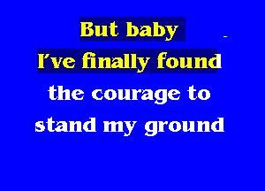 But baby
I've (inally found
the courage to
stand my ground