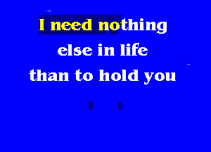 laneed nothing

else in life
than to hold you