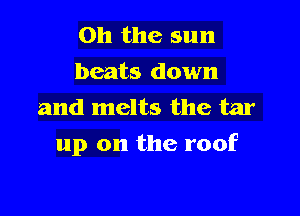 Oh the sun
beats down
and melts the tar

up on the roof