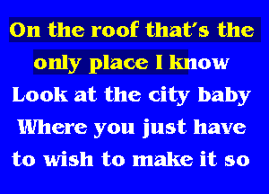 0n the roof that's the
only place I know
Look at the city baby
Where you just have
to wish to make it so