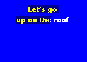 Let's go
up on the roof