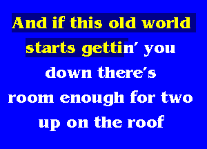 And if this old world
starts gettin' you
down there's
room enough for two
up on the roof