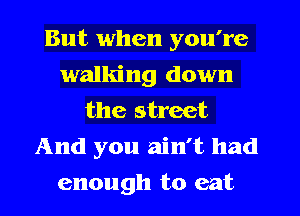 But when you're
walking down
the street
And you ain't had
enough to eat