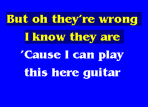 But oh they're wrong
I know they are
'Cause I can play
this here guitar