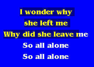 I wonder why
she left me
Why did she leave me
So all alone
So all alone