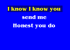 I know I know you

send me
Honest you do