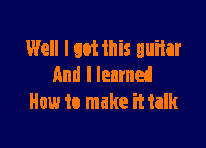 Well I got this guitar

And I learned
How to make it talk