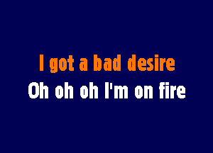 lgot a bad desire

Oh oh oh I'm on fire