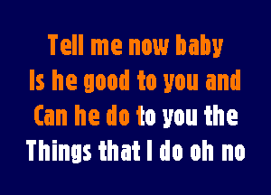 Tell me now baby
Is he good to you and

Can he do to you the
Things that I do oh no