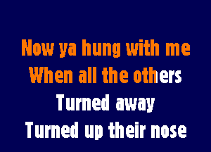 Now ya hung with me
When all the others

Turned away
Turned up their nose