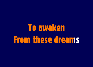 To awaken

From these dreams