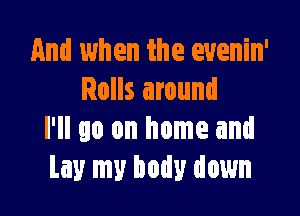 And when the evenin'
Rolls around

I'll go on home and
Lay my body down