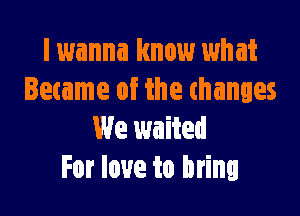 I wanna know what
Became of the thanges

We waited
For love to bring