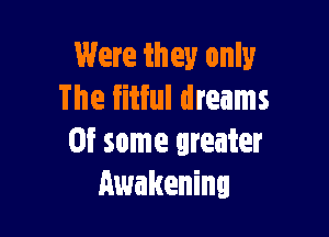 Were they only
The fitful dreams

0f some greater
Awakening