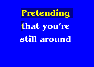 Pretending

that you're

still around