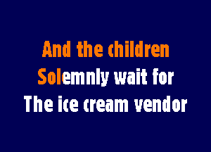 And the thildren

Solemnly wait for
The ice cream vendor