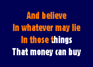 And believe
ln whatever may lie

In those things
That money can buy