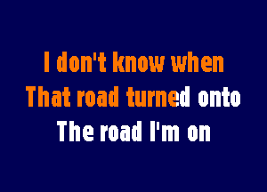 I don't know when

That road turned onto
The road I'm on