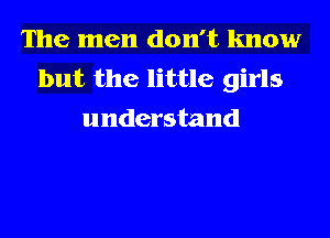 The men don't know
but the little girls
understand