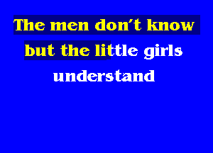 The men don't know
but the little girls
understand