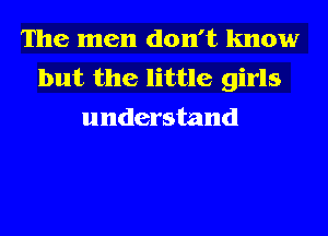 The men don't know
but the little girls
understand