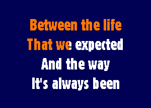 Between the life
That we expetted

And the way
It's always been