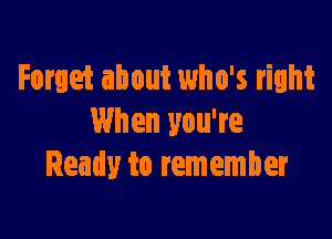 Forget about who's right

When you're
Ready to remember