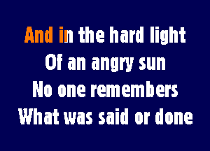 And in the hard light
Of an angry sun
No one remembers
What was said or done