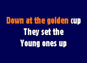 Down at the golden cup

They set the
Young ones up