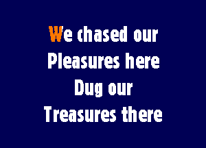 We thased our
Pleasures here

Dug our
Treasures there