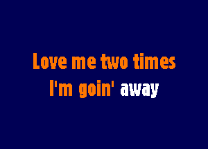 Love me two times

I'm goin' away