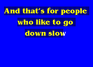 And that's for people

who like to go
down slow