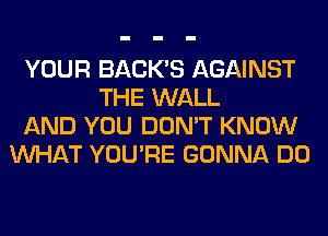 YOUR BACK'S AGAINST
THE WALL
AND YOU DON'T KNOW
WHAT YOU'RE GONNA DO