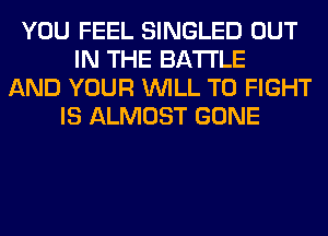 YOU FEEL SINGLED OUT
IN THE BATTLE
AND YOUR WILL TO FIGHT
IS ALMOST GONE