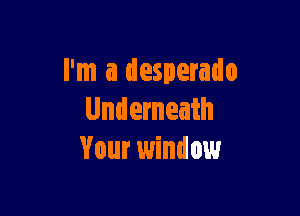 I'm a desperado

Underneath
Your window