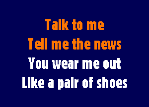 Talk to me
Tell me the news

You wear me out
Like a pair of shoes