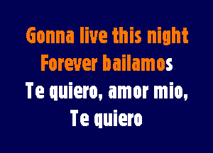 Gonna live this night
Forever bailamos

Te quiero, amor mio,
Te quiero