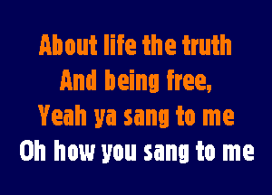 About life the truth
And being free,

Yeah ya sang to me
Oh how you sang to me