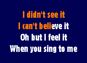 I didn't see it
I tan't believe it

Oh but I feel it
When you sing to me