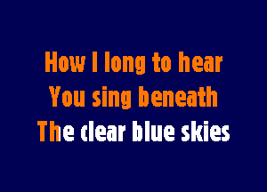 How I long to hear

You sing beneath
The clear blue skies