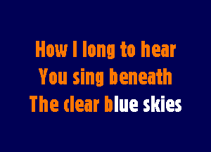 How I long to hear

You sing beneath
The clear blue skies
