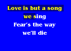 Love is but a song

we sing
Fear's the way
we'll die