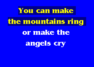 You can make
the mountains ring
or make the
angels cry