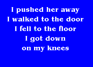 I pushed her away
I walked to the door
I fell to the floor
I got down
on my knees