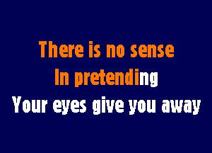 There is no sense

In pretending
Your eyes give you away