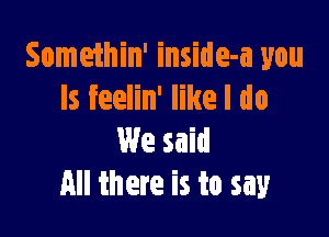 Somethin' inside-a you
Is feelin' like I do

We said
All there is to say