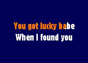 You got lucky babe

When I found you