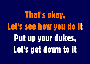 That's okay.
Let's see how you do it

Put up your dukes,
Let's get down to it
