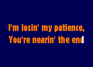 I'm losin' my patience,

You're nearin' the end