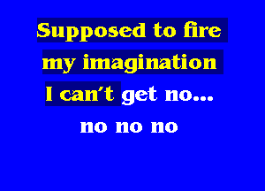 Supposed to fire

my imagination

I can't get no...
no no no